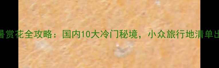 图片 6月避暑赏花全攻略：国内10大冷门秘境，小众旅行地清单出炉！2