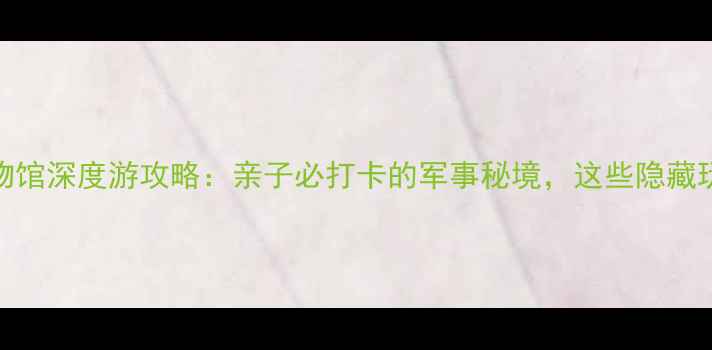 图片 ✨北京海军博物馆深度游攻略：亲子必打卡的军事秘境，这些隐藏玩法你知道吗？