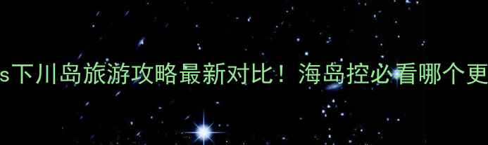 图片 上川岛vs下川岛旅游攻略最新对比！海岛控必看哪个更值得去2