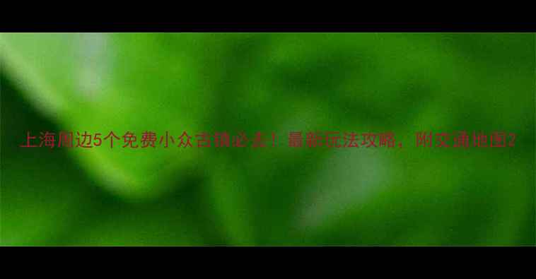 图片 上海周边5个免费小众古镇必去！最新玩法攻略，附交通地图2