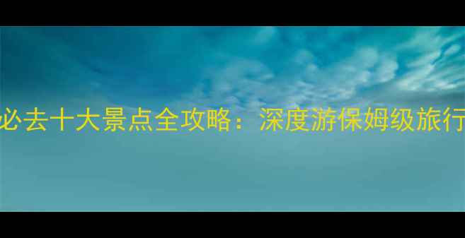 图片 中国必去十大景点全攻略：深度游保姆级旅行指南