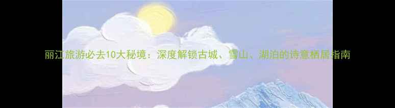 图片 丽江旅游必去10大秘境：深度解锁古城、雪山、湖泊的诗意栖居指南