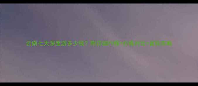 图片 云南七天深度游多少钱？附详细行程+价格对比+省钱攻略