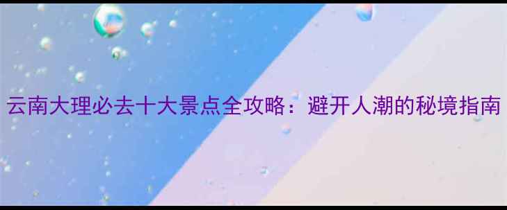图片 云南大理必去十大景点全攻略：避开人潮的秘境指南