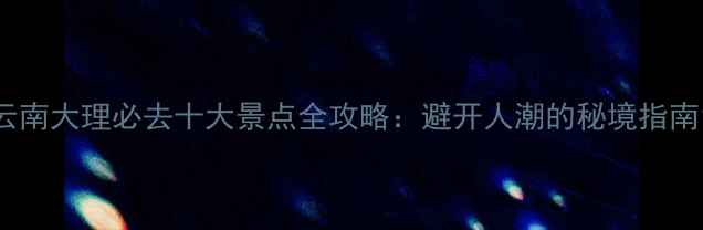图片 云南大理必去十大景点全攻略：避开人潮的秘境指南1