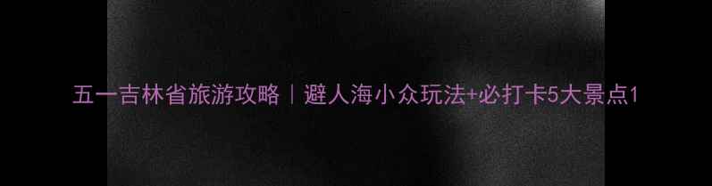 图片 五一吉林省旅游攻略｜避人海小众玩法+必打卡5大景点1