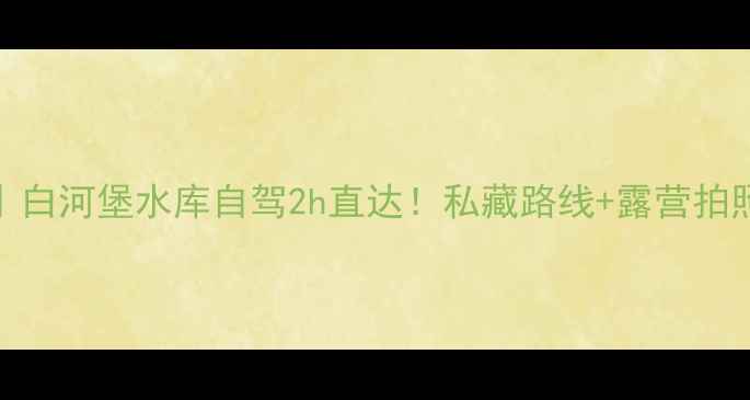 图片 京郊秘境｜白河堡水库自驾2h直达！私藏路线+露营拍照全攻略🌄