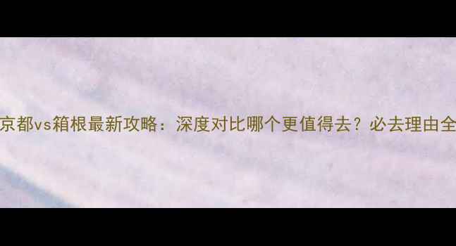 图片 京都vs箱根最新攻略：深度对比哪个更值得去？必去理由全