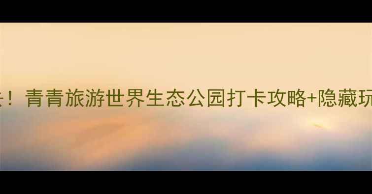 图片 亲子游必去！青青旅游世界生态公园打卡攻略+隐藏玩法全公开1