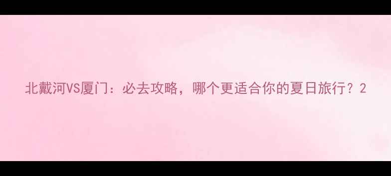 图片 北戴河VS厦门：必去攻略，哪个更适合你的夏日旅行？2
