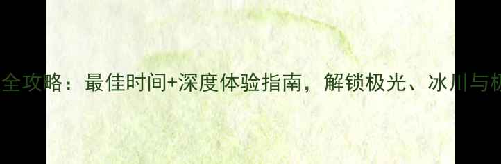 图片 北极旅游全攻略：最佳时间+深度体验指南，解锁极光、冰川与极地生态1
