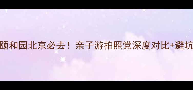 图片 北海vs颐和园北京必去！亲子游拍照党深度对比+避坑指南📸
