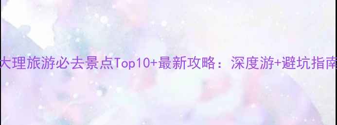 图片 大理旅游必去景点Top10+最新攻略：深度游+避坑指南
