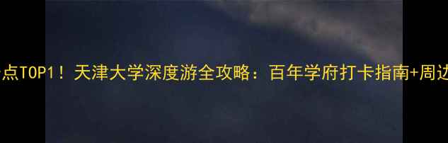 图片 天津必去景点TOP1！天津大学深度游全攻略：百年学府打卡指南+周边美食地图2