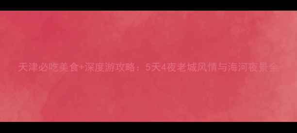 图片 天津必吃美食+深度游攻略：5天4夜老城风情与海河夜景全