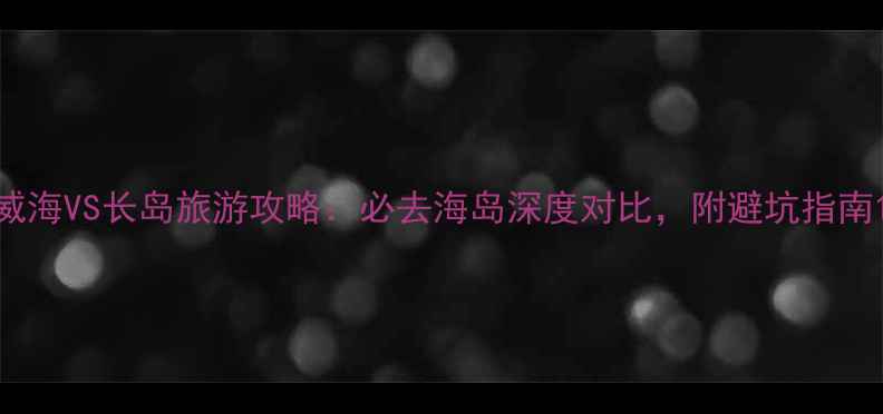 图片 威海VS长岛旅游攻略：必去海岛深度对比，附避坑指南1