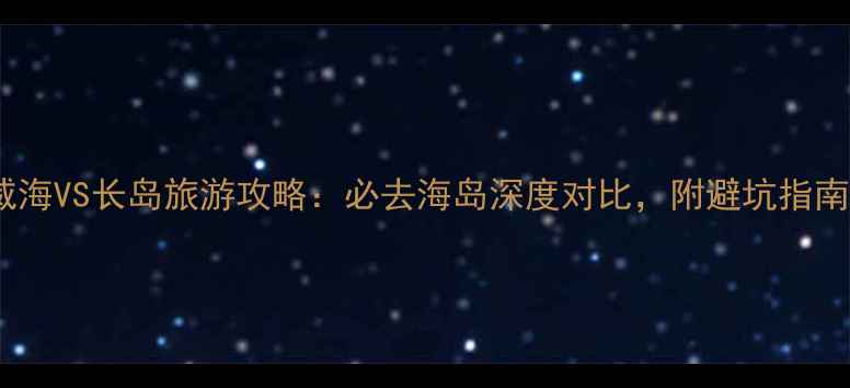 图片 威海VS长岛旅游攻略：必去海岛深度对比，附避坑指南2