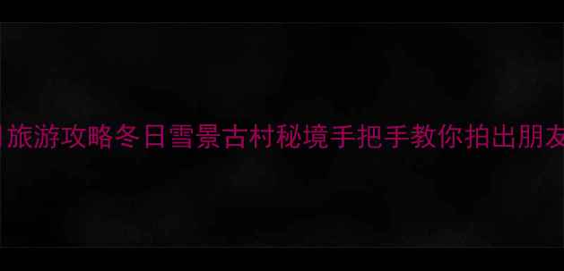 图片 婺源2月旅游攻略冬日雪景古村秘境手把手教你拍出朋友圈爆款