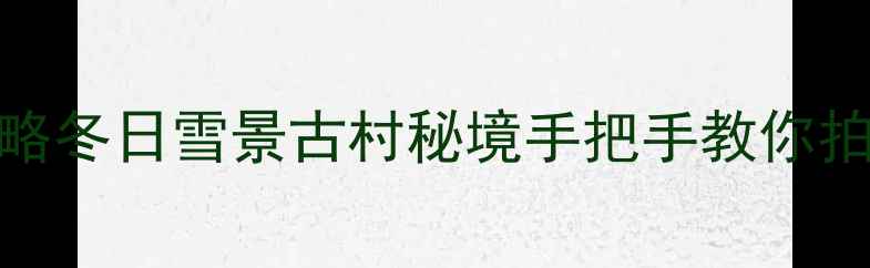 图片 婺源2月旅游攻略冬日雪景古村秘境手把手教你拍出朋友圈爆款2