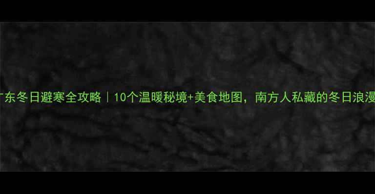 图片 广东冬日避寒全攻略｜10个温暖秘境+美食地图，南方人私藏的冬日浪漫2
