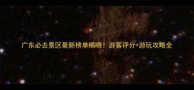 图片 广东必去景区最新榜单揭晓！游客评分+游玩攻略全