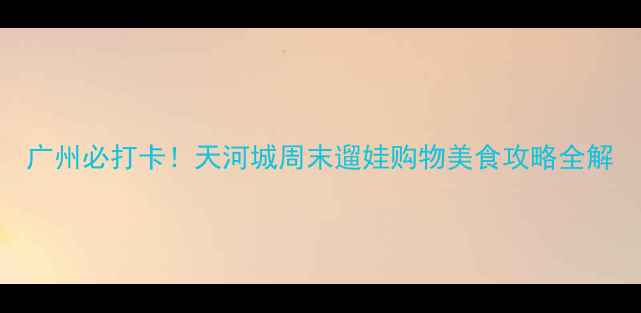 图片 广州必打卡！天河城周末遛娃购物美食攻略全解