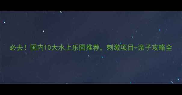 图片 必去！国内10大水上乐园推荐，刺激项目+亲子攻略全