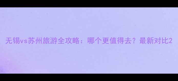 图片 无锡vs苏州旅游全攻略：哪个更值得去？最新对比2