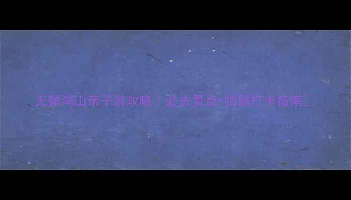 图片 无锡鸿山亲子游攻略｜必去景点+拍照打卡指南📸