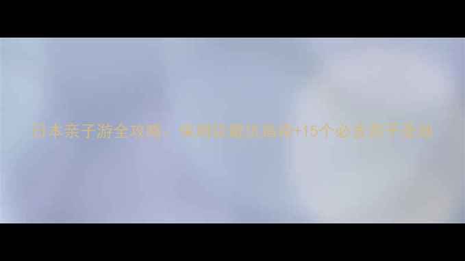 图片 日本亲子游全攻略：保姆级避坑指南+15个必去亲子圣地