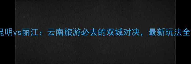 图片 昆明vs丽江：云南旅游必去的双城对决，最新玩法全2