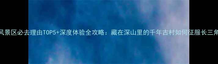 图片 朱家峪风景区必去理由TOP5+深度体验全攻略：藏在深山里的千年古村如何征服长三角游客？