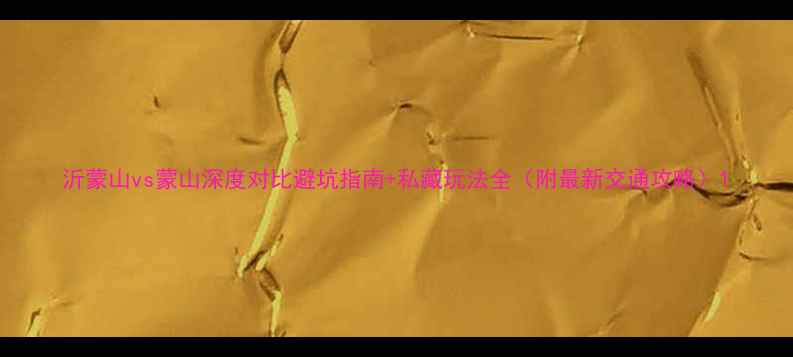 图片 沂蒙山vs蒙山深度对比避坑指南+私藏玩法全（附最新交通攻略）1