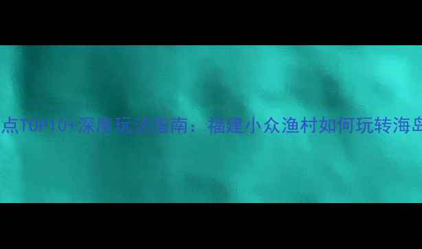 图片 泉州深沪镇必去景点TOP10+深度玩法指南：福建小众渔村如何玩转海岛文化与美食体验2