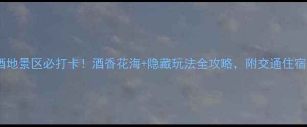 图片 泸州花田酒地景区必打卡！酒香花海+隐藏玩法全攻略，附交通住宿+拍照技巧