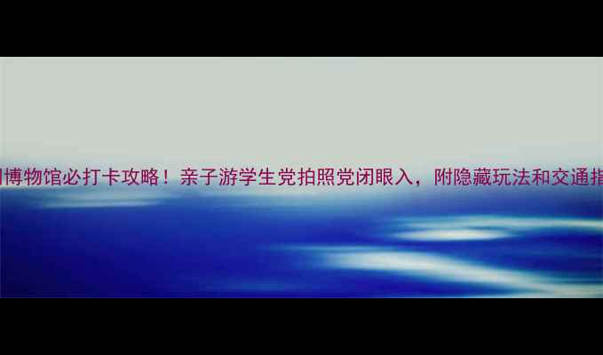 图片 深圳博物馆必打卡攻略！亲子游学生党拍照党闭眼入，附隐藏玩法和交通指南1