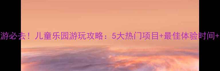 图片 福州亲子游必去！儿童乐园游玩攻略：5大热门项目+最佳体验时间+交通指南