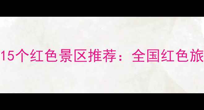 图片 红色景区有哪些地方？必去15个红色景区推荐：全国红色旅游打卡地图（附详细攻略）