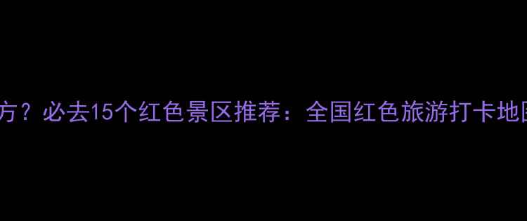 图片 红色景区有哪些地方？必去15个红色景区推荐：全国红色旅游打卡地图（附详细攻略）1