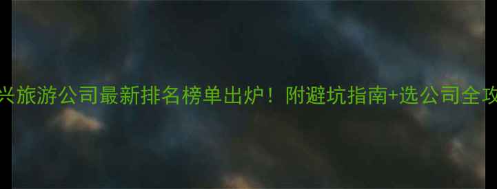 图片 绍兴旅游公司最新排名榜单出炉！附避坑指南+选公司全攻略