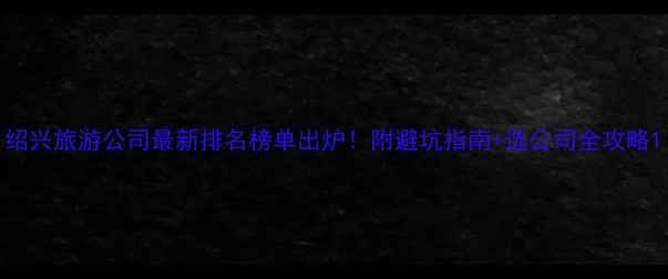 图片 绍兴旅游公司最新排名榜单出炉！附避坑指南+选公司全攻略1