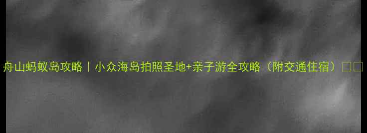 图片 舟山蚂蚁岛攻略｜小众海岛拍照圣地+亲子游全攻略（附交通住宿）🌊📸