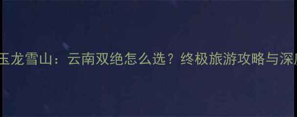 图片 苍山vs玉龙雪山：云南双绝怎么选？终极旅游攻略与深度对比1