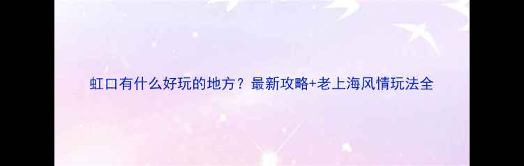 图片 虹口有什么好玩的地方？最新攻略+老上海风情玩法全