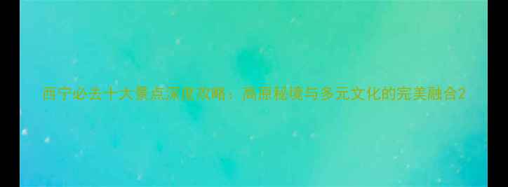 图片 西宁必去十大景点深度攻略：高原秘境与多元文化的完美融合2