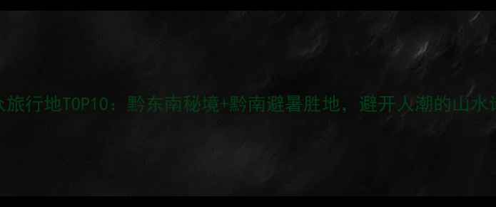 图片 贵州小众旅行地TOP10：黔东南秘境+黔南避暑胜地，避开人潮的山水诗画之旅