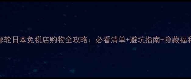 图片 邮轮日本免税店购物全攻略：必看清单+避坑指南+隐藏福利