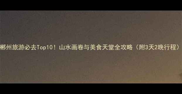 图片 郴州旅游必去Top10！山水画卷与美食天堂全攻略（附3天2晚行程）