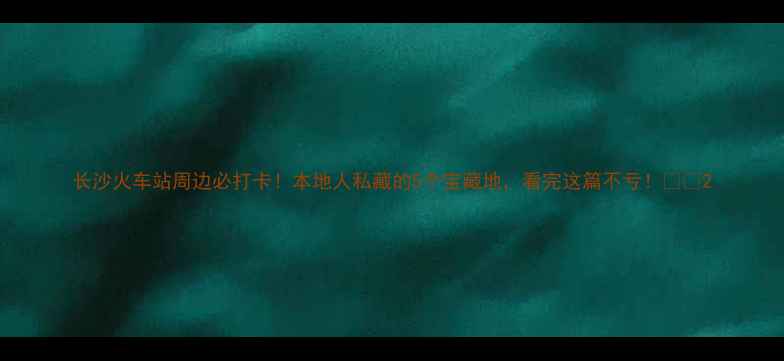 图片 长沙火车站周边必打卡！本地人私藏的5个宝藏地，看完这篇不亏！🚄✨2