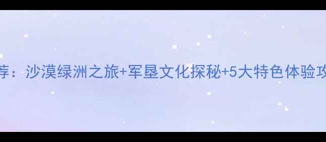 图片 阿拉尔必去景点推荐：沙漠绿洲之旅+军垦文化探秘+5大特色体验攻略（附交通住宿）